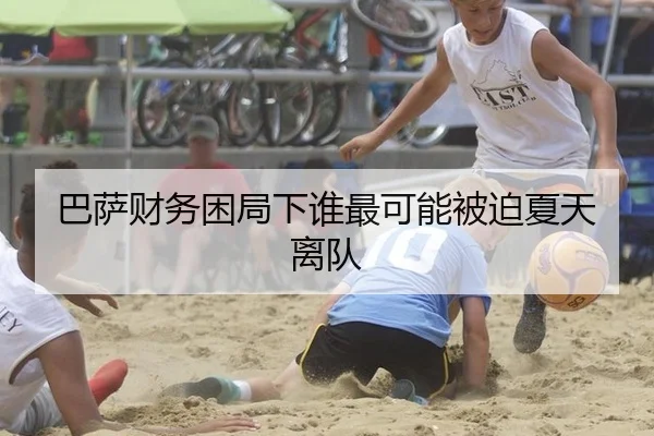 巴萨财务困局下谁最可能被迫夏天离队
